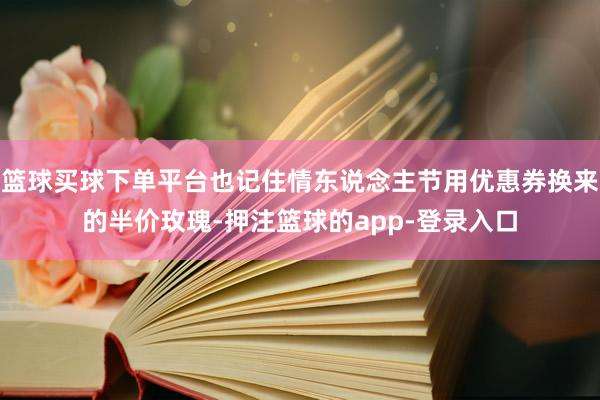 篮球买球下单平台也记住情东说念主节用优惠券换来的半价玫瑰-押注篮球的app-登录入口