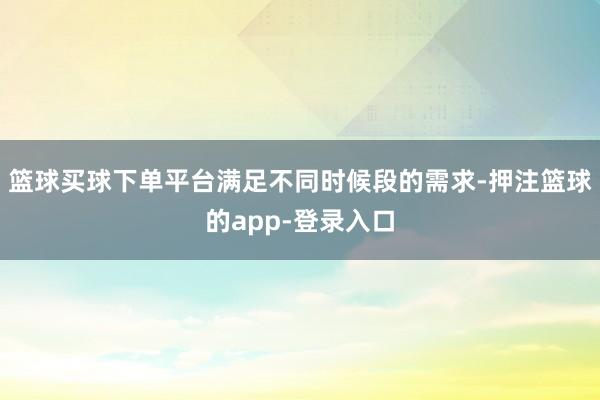 篮球买球下单平台满足不同时候段的需求-押注篮球的app-登录入口
