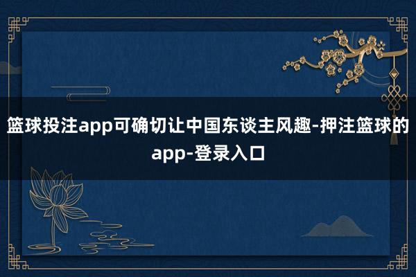 篮球投注app可确切让中国东谈主风趣-押注篮球的app-登录入口