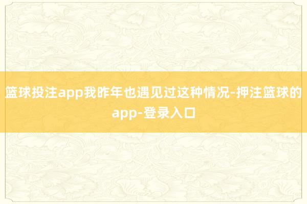 篮球投注app我昨年也遇见过这种情况-押注篮球的app-登录入口