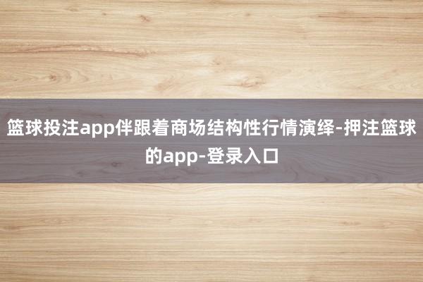 篮球投注app伴跟着商场结构性行情演绎-押注篮球的app-登录入口