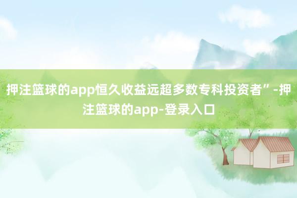 押注篮球的app恒久收益远超多数专科投资者”-押注篮球的app-登录入口