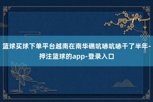 篮球买球下单平台越南在南华礁吭哧吭哧干了半年-押注篮球的app-登录入口