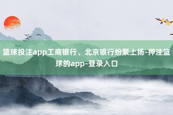 篮球投注app工商银行、北京银行纷繁上扬-押注篮球的app-登录入口