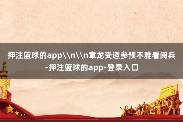 押注篮球的app\n\n章龙受邀参预不雅看阅兵-押注篮球的app-登录入口
