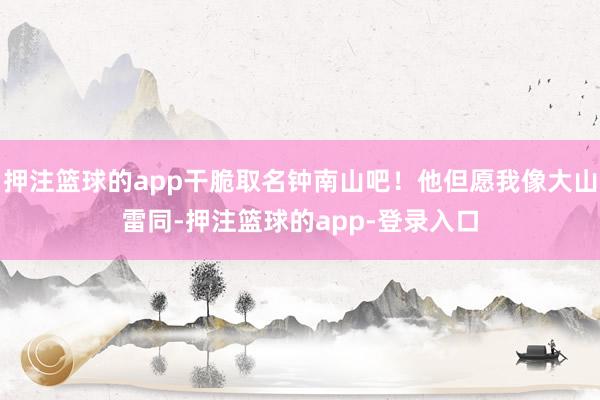 押注篮球的app干脆取名钟南山吧！他但愿我像大山雷同-押注篮球的app-登录入口