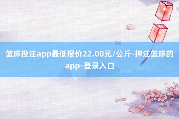 篮球投注app最低报价22.00元/公斤-押注篮球的app-登录入口
