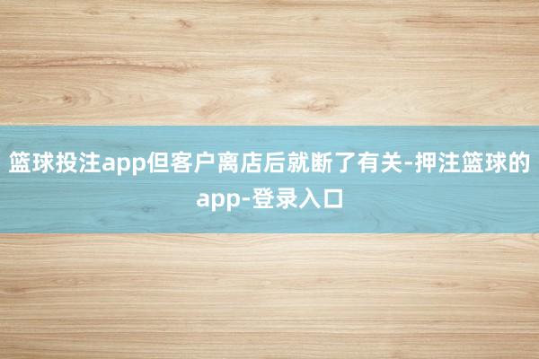 篮球投注app但客户离店后就断了有关-押注篮球的app-登录入口