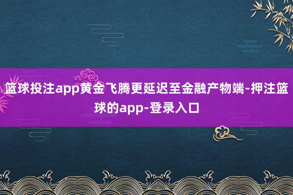 篮球投注app黄金飞腾更延迟至金融产物端-押注篮球的app-登录入口
