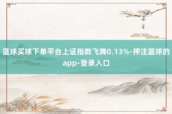 篮球买球下单平台上证指数飞腾0.13%-押注篮球的app-登录入口