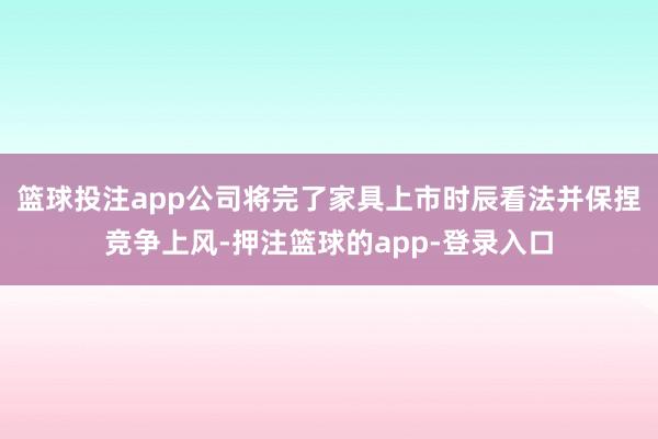 篮球投注app公司将完了家具上市时辰看法并保捏竞争上风-押注篮球的app-登录入口