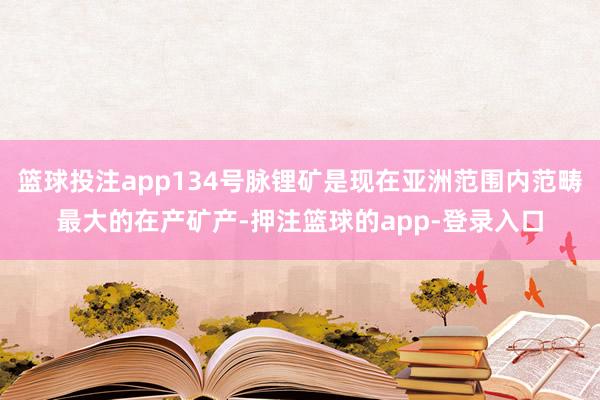 篮球投注app134号脉锂矿是现在亚洲范围内范畴最大的在产矿产-押注篮球的app-登录入口