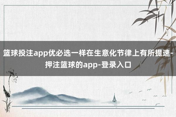 篮球投注app优必选一样在生意化节律上有所提速-押注篮球的app-登录入口