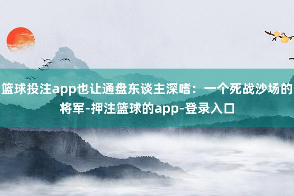 篮球投注app也让通盘东谈主深嗜:一个死战沙场的将军-押注篮球的app-登录入口