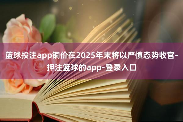 篮球投注app铜价在2025年末将以严慎态势收官-押注篮球的app-登录入口