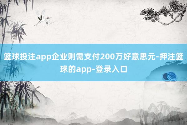 篮球投注app企业则需支付200万好意思元-押注篮球的app-登录入口