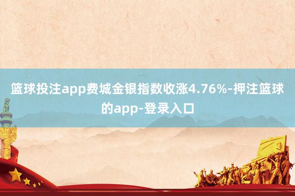 篮球投注app 费城金银指数收涨4.76%-押注篮球的app-登录入口