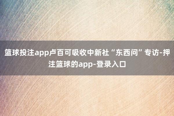 篮球投注app卢百可吸收中新社“东西问”专访-押注篮球的app-登录入口