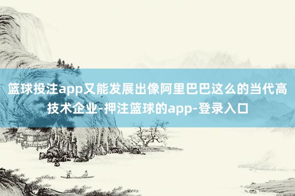 篮球投注app又能发展出像阿里巴巴这么的当代高技术企业-押注篮球的app-登录入口
