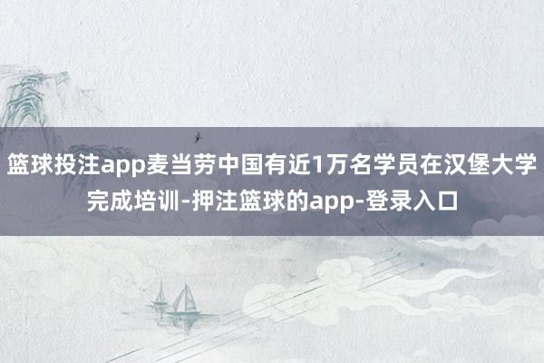 篮球投注app麦当劳中国有近1万名学员在汉堡大学完成培训-押注篮球的app-登录入口