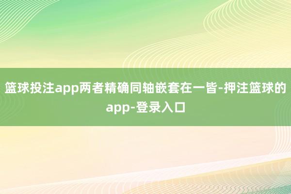 篮球投注app两者精确同轴嵌套在一皆-押注篮球的app-登录入口