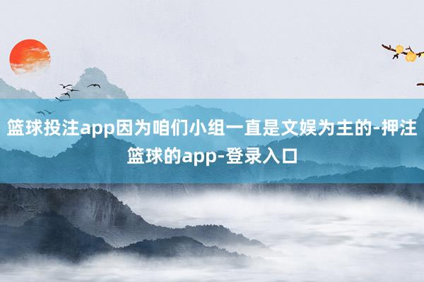 篮球投注app因为咱们小组一直是文娱为主的-押注篮球的app-登录入口