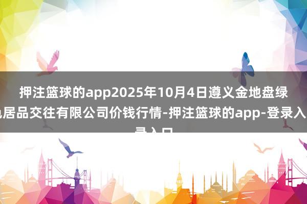 押注篮球的app2025年10月4日遵义金地盘绿色居品交往有限公司价钱行情-押注篮球的app-登录入口