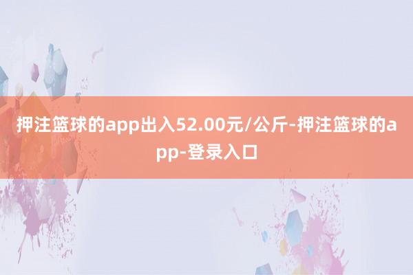 押注篮球的app出入52.00元/公斤-押注篮球的app-登录入口