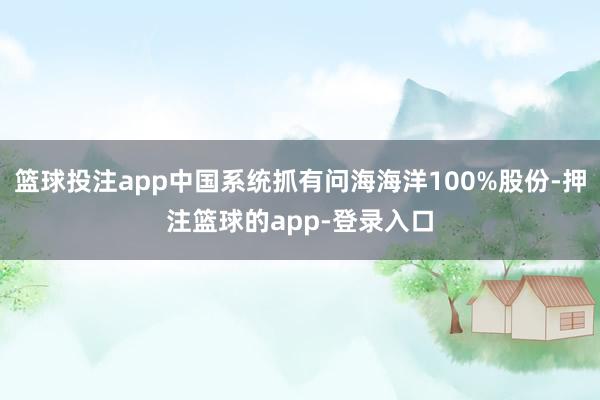 篮球投注app中国系统抓有问海海洋100%股份-押注篮球的app-登录入口