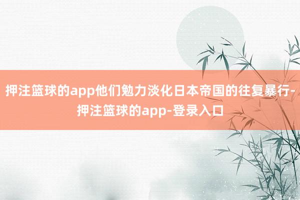 押注篮球的app他们勉力淡化日本帝国的往复暴行-押注篮球的app-登录入口