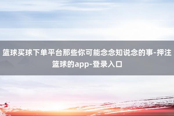 篮球买球下单平台那些你可能念念知说念的事-押注篮球的app-登录入口