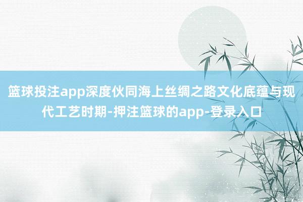篮球投注app深度伙同海上丝绸之路文化底蕴与现代工艺时期-押注篮球的app-登录入口