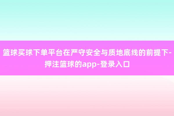 篮球买球下单平台在严守安全与质地底线的前提下-押注篮球的app-登录入口