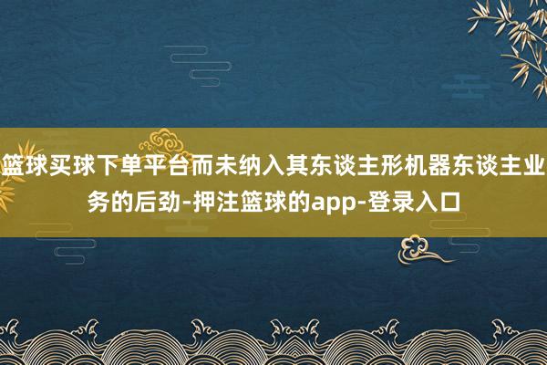 篮球买球下单平台而未纳入其东谈主形机器东谈主业务的后劲-押注篮球的app-登录入口