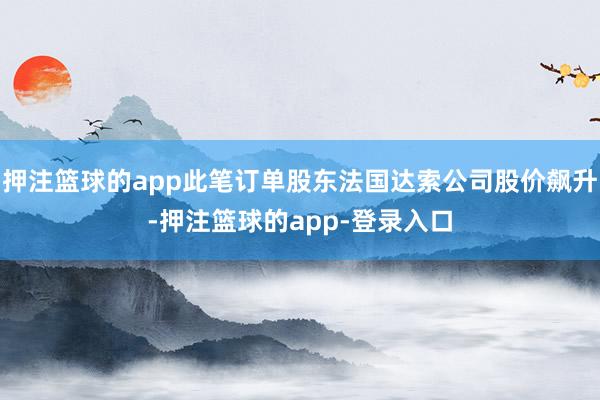 押注篮球的app此笔订单股东法国达索公司股价飙升-押注篮球的app-登录入口