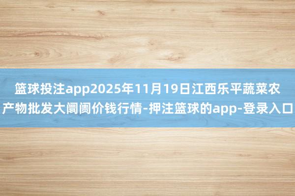 篮球投注app2025年11月19日江西乐平蔬菜农产物批发大阛阓价钱行情-押注篮球的app-登录入口