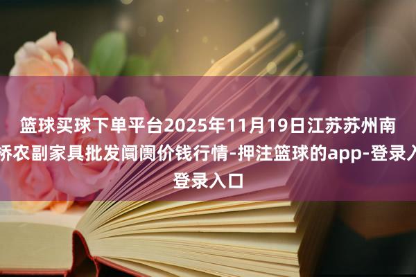 篮球买球下单平台2025年11月19日江苏苏州南环桥农副家具批发阛阓价钱行情-押注篮球的app-登录入口