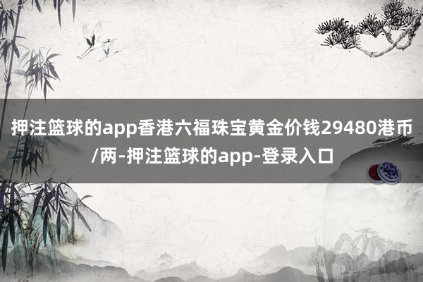 押注篮球的app香港六福珠宝黄金价钱29480港币/两-押注篮球的app-登录入口