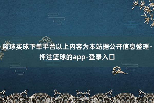 篮球买球下单平台以上内容为本站据公开信息整理-押注篮球的app-登录入口