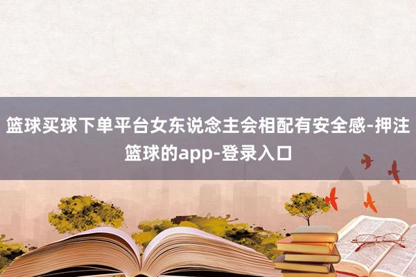 篮球买球下单平台女东说念主会相配有安全感-押注篮球的app-登录入口
