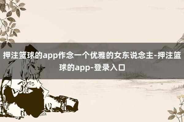 押注篮球的app作念一个优雅的女东说念主-押注篮球的app-登录入口