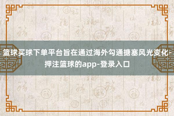 篮球买球下单平台旨在通过海外勾通搪塞风光变化-押注篮球的app-登录入口