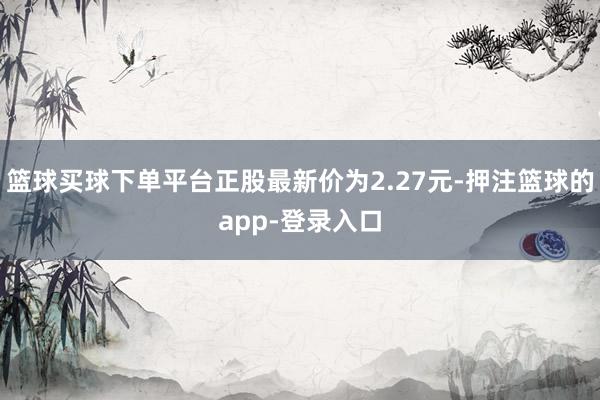 篮球买球下单平台正股最新价为2.27元-押注篮球的app-登录入口