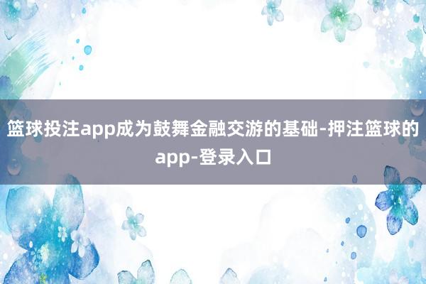 篮球投注app成为鼓舞金融交游的基础-押注篮球的app-登录入口