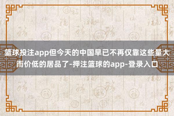 篮球投注app但今天的中国早已不再仅靠这些量大而价低的居品了-押注篮球的app-登录入口