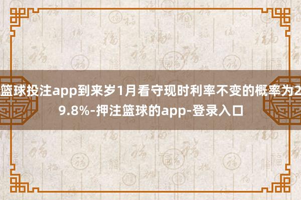 篮球投注app到来岁1月看守现时利率不变的概率为29.8%-押注篮球的app-登录入口