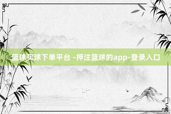 篮球买球下单平台 -押注篮球的app-登录入口