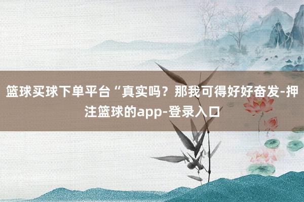 篮球买球下单平台“真实吗？那我可得好好奋发-押注篮球的app-登录入口