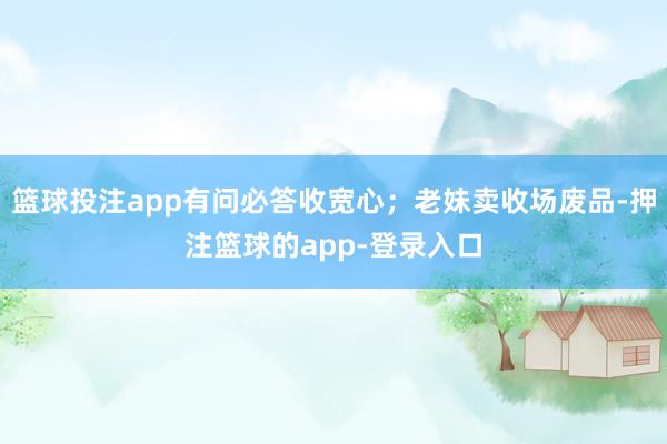 篮球投注app有问必答收宽心；老妹卖收场废品-押注篮球的app-登录入口