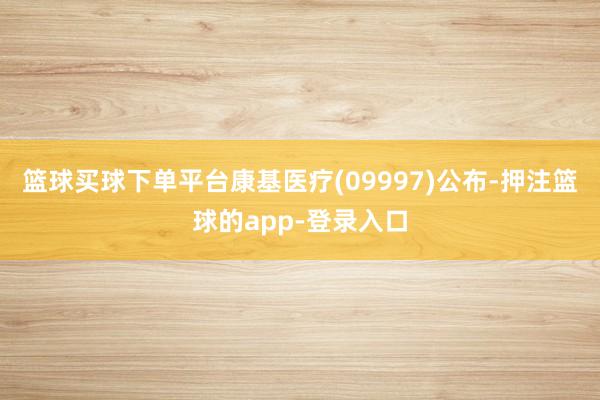 篮球买球下单平台康基医疗(09997)公布-押注篮球的app-登录入口